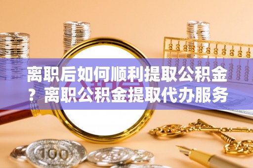 信阳离职后如何顺利提取公积金？离职公积金提取代办服务帮你搞定！