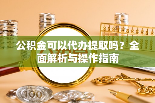 信阳公积金可以代办提取吗？全面解析与操作指南