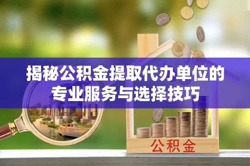 信阳揭秘公积金提取代办单位的专业服务与选择技巧