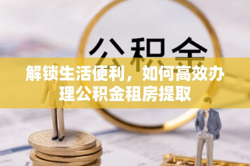 信阳解锁生活便利，如何高效办理公积金租房提取