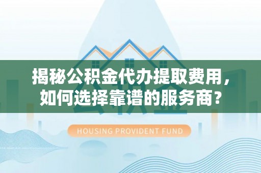 信阳揭秘公积金代办提取费用，如何选择靠谱的服务商？