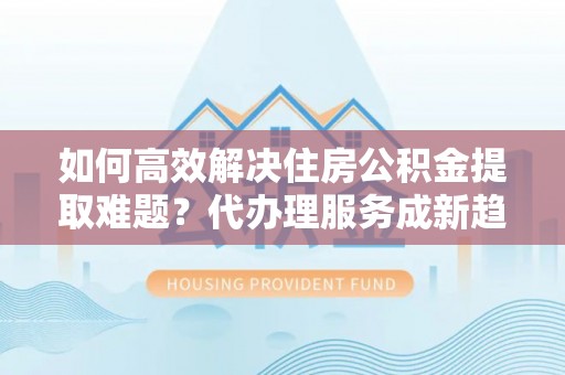 信阳如何高效解决住房公积金提取难题？代办理服务成新趋势