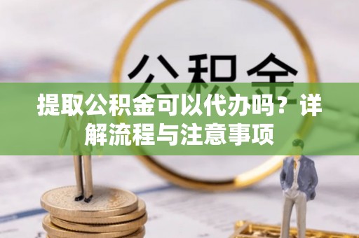 信阳提取公积金可以代办吗？详解流程与注意事项