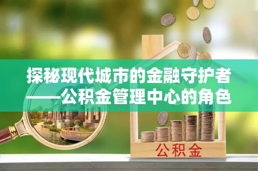 信阳探秘现代城市的金融守护者——公积金管理中心的角色与使命