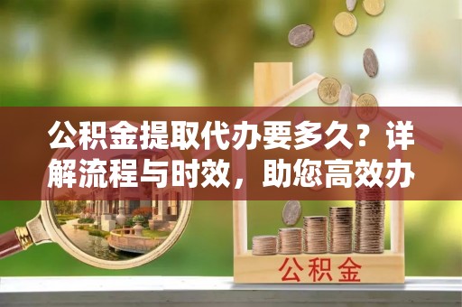 信阳公积金提取代办要多久？详解流程与时效，助您高效办理