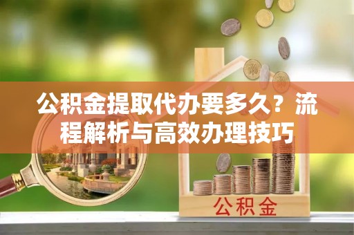 信阳公积金提取代办要多久？流程解析与高效办理技巧
