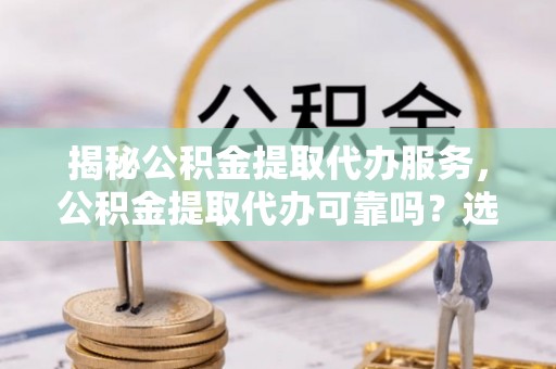 信阳揭秘公积金提取代办服务，公积金提取代办可靠吗？选择需谨慎