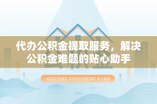 信阳代办公积金提取服务，解决公积金难题的贴心助手