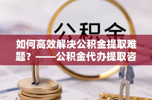 信阳如何高效解决公积金提取难题？——公积金代办提取咨询服务全解析