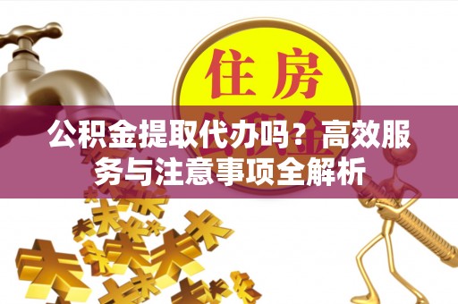 信阳公积金提取代办吗？高效服务与注意事项全解析