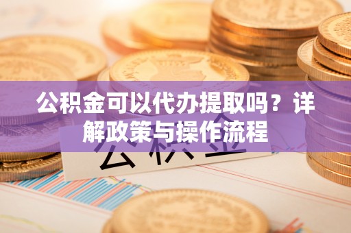 信阳公积金可以代办提取吗？详解政策与操作流程
