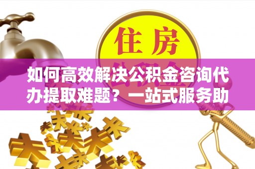 信阳如何高效解决公积金咨询代办提取难题？一站式服务助您轻松搞定