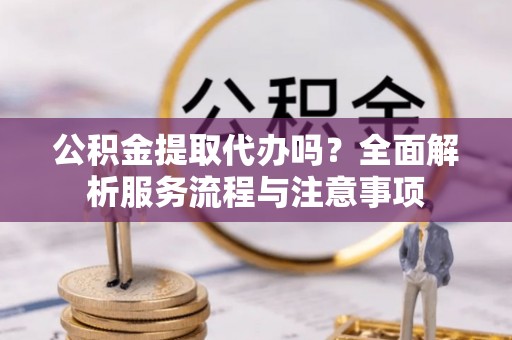信阳公积金提取代办吗？全面解析服务流程与注意事项