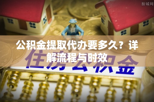 信阳公积金提取代办要多久？详解流程与时效
