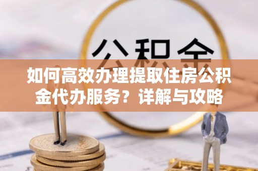 信阳如何高效办理提取住房公积金代办服务？详解与攻略
