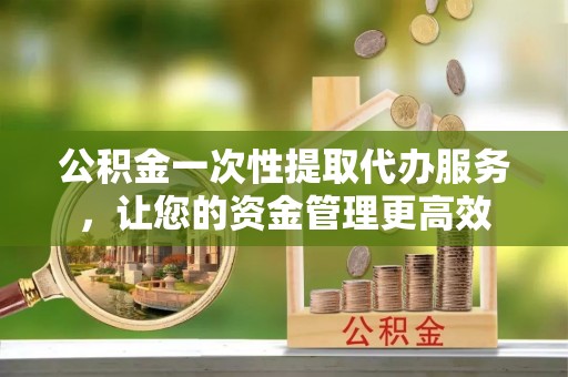 信阳公积金一次性提取代办服务，让您的资金管理更高效