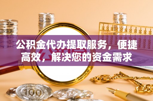 信阳公积金代办提取服务，便捷高效，解决您的资金需求