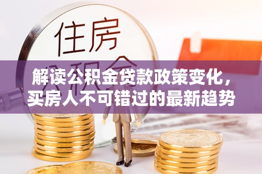 信阳解读公积金贷款政策变化，买房人不可错过的最新趋势