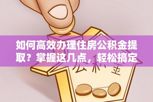 信阳如何高效办理住房公积金提取？掌握这几点，轻松搞定！