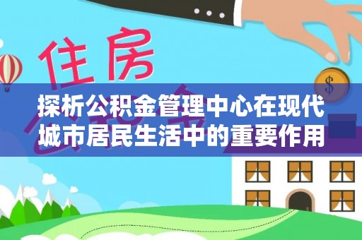 信阳探析公积金管理中心在现代城市居民生活中的重要作用