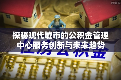 信阳探秘现代城市的公积金管理中心服务创新与未来趋势