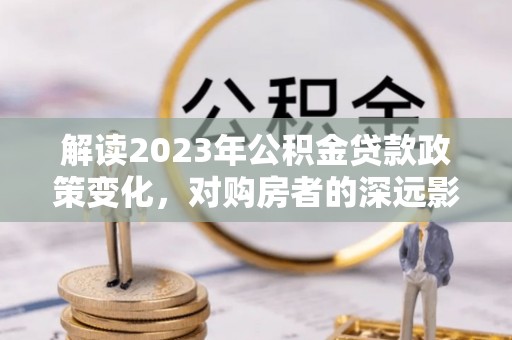 信阳解读2023年公积金贷款政策变化，对购房者的深远影响