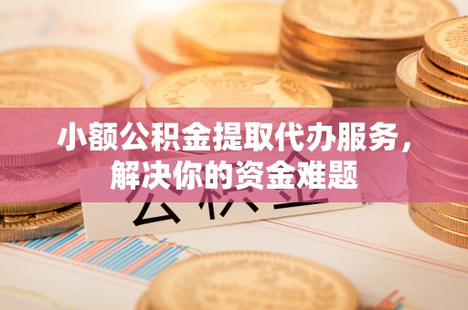 信阳小额公积金提取代办服务，解决你的资金难题