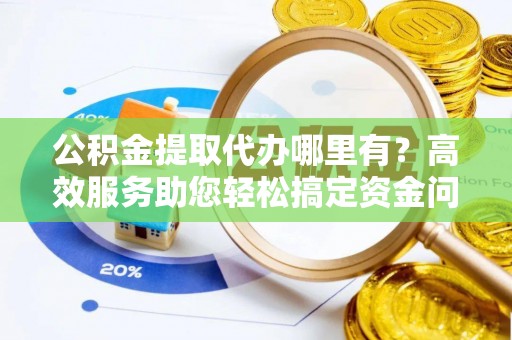信阳公积金提取代办哪里有？高效服务助您轻松搞定资金问题