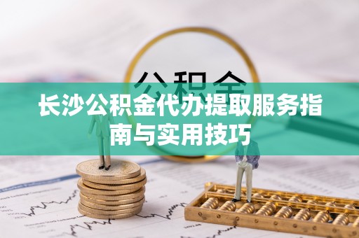 信阳长沙公积金代办提取服务指南与实用技巧