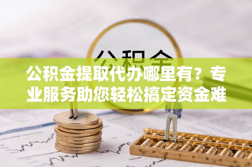 信阳公积金提取代办哪里有？专业服务助您轻松搞定资金难题