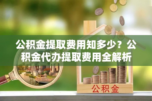 信阳公积金提取费用知多少？公积金代办提取费用全解析