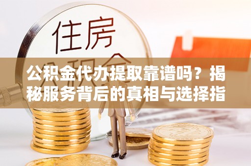 信阳公积金代办提取靠谱吗？揭秘服务背后的真相与选择指南
