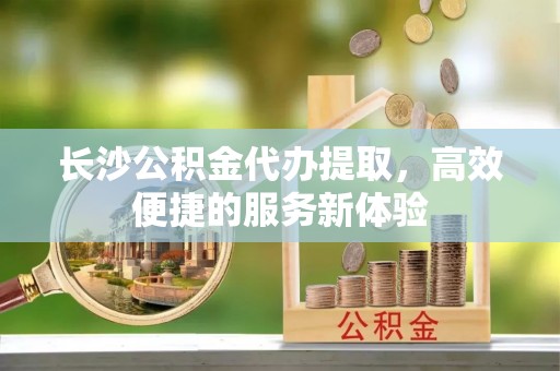 信阳长沙公积金代办提取，高效便捷的服务新体验