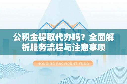 信阳公积金提取代办吗？全面解析服务流程与注意事项