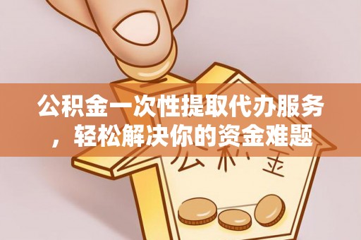 信阳公积金一次性提取代办服务，轻松解决你的资金难题