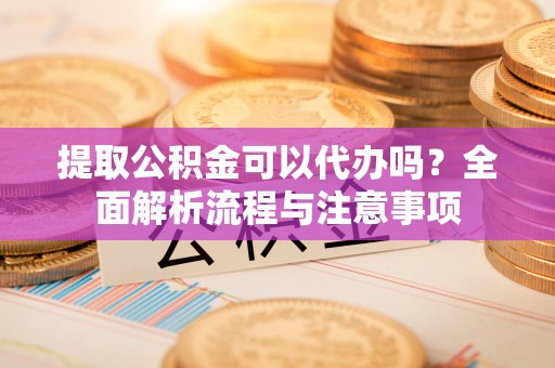 信阳提取公积金可以代办吗？全面解析流程与注意事项