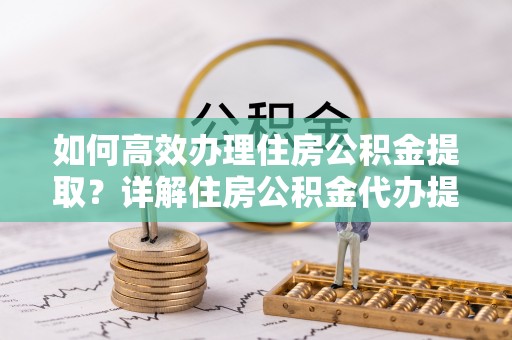 信阳如何高效办理住房公积金提取？详解住房公积金代办提取流程