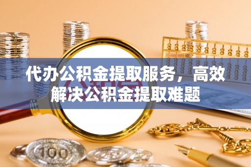 信阳代办公积金提取服务，高效解决公积金提取难题