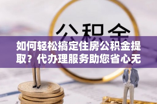 信阳如何轻松搞定住房公积金提取？代办理服务助您省心无忧