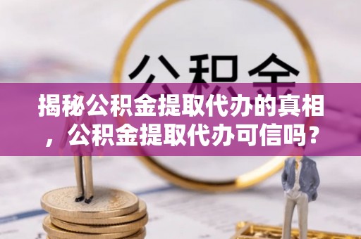 信阳揭秘公积金提取代办的真相，公积金提取代办可信吗？