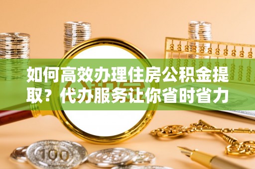 信阳如何高效办理住房公积金提取？代办服务让你省时省力