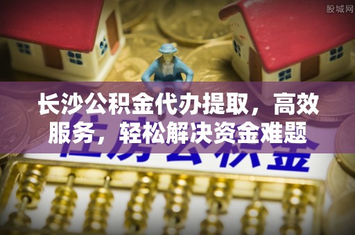 信阳长沙公积金代办提取，高效服务，轻松解决资金难题