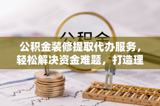 信阳公积金装修提取代办服务，轻松解决资金难题，打造理想家居