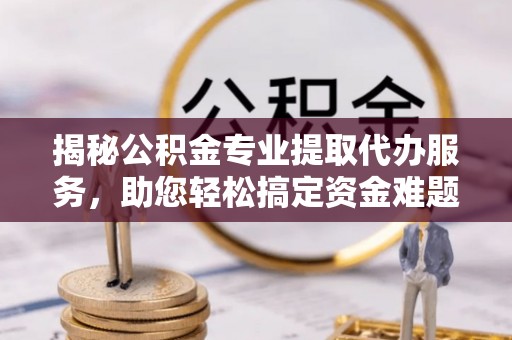 信阳揭秘公积金专业提取代办服务，助您轻松搞定资金难题
