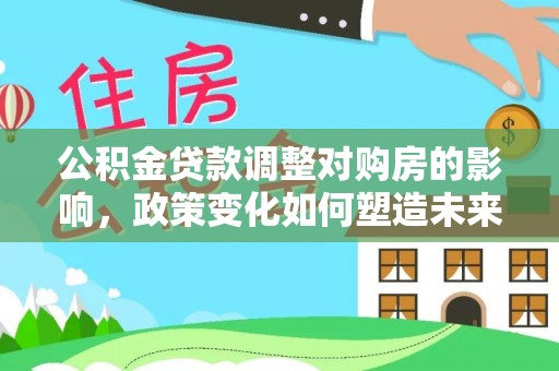 信阳公积金贷款调整对购房的影响，政策变化如何塑造未来住房市场