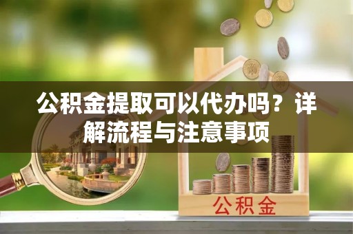 信阳公积金提取可以代办吗？详解流程与注意事项