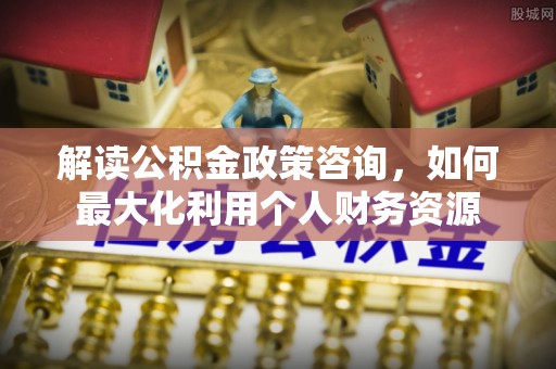 信阳解读公积金政策咨询，如何最大化利用个人财务资源