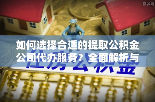 信阳如何选择合适的提取公积金公司代办服务？全面解析与建议