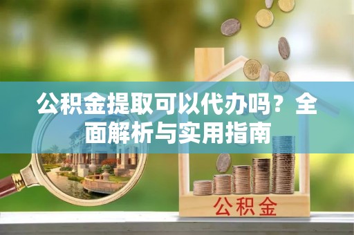 信阳公积金提取可以代办吗？全面解析与实用指南
