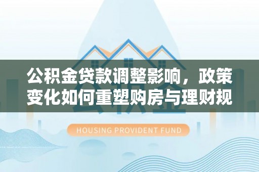 信阳公积金贷款调整影响，政策变化如何重塑购房与理财规划